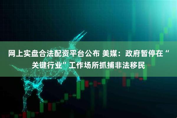 网上实盘合法配资平台公布 美媒：政府暂停在“关键行业”工作场所抓捕非法移民