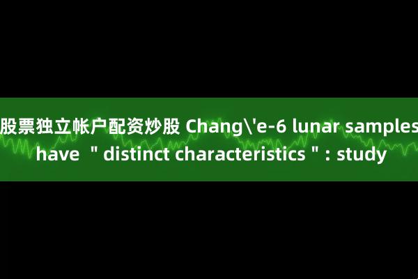 股票独立帐户配资炒股 Chang'e-6 lunar samples have ＂distinct characteristics＂: study