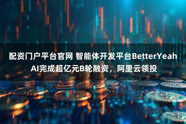 配资门户平台官网 智能体开发平台BetterYeah AI完成超亿元B轮融资，阿里云领投