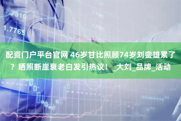 配资门户平台官网 46岁甘比照顾74岁刘銮雄累了？晒照断崖衰老白发引热议！_大刘_品牌_活动