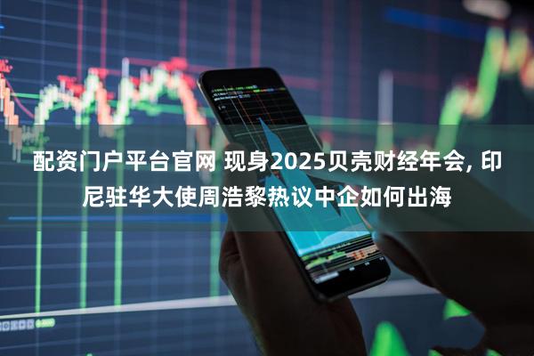 配资门户平台官网 现身2025贝壳财经年会, 印尼驻华大使周浩黎热议中企如何出海