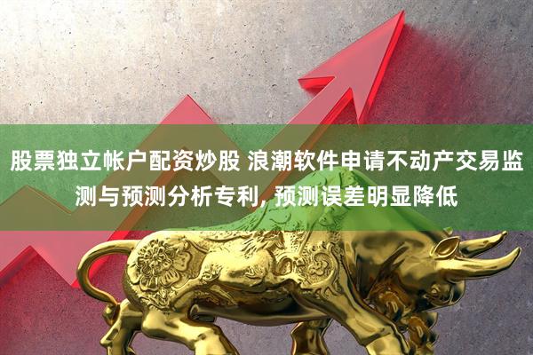 股票独立帐户配资炒股 浪潮软件申请不动产交易监测与预测分析专利, 预测误差明显降低