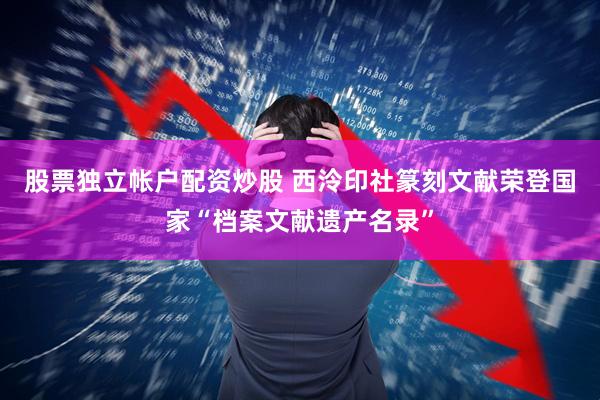 股票独立帐户配资炒股 西泠印社篆刻文献荣登国家“档案文献遗产名录”