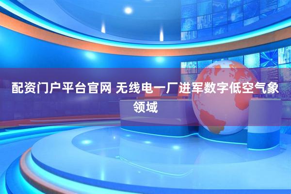配资门户平台官网 无线电一厂进军数字低空气象领域