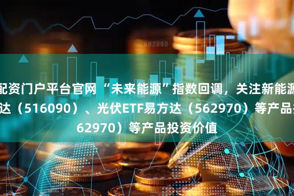 配资门户平台官网 “未来能源”指数回调，关注新能源ETF易方达（516090）、光伏ETF易方达（562970）等产品投资价值