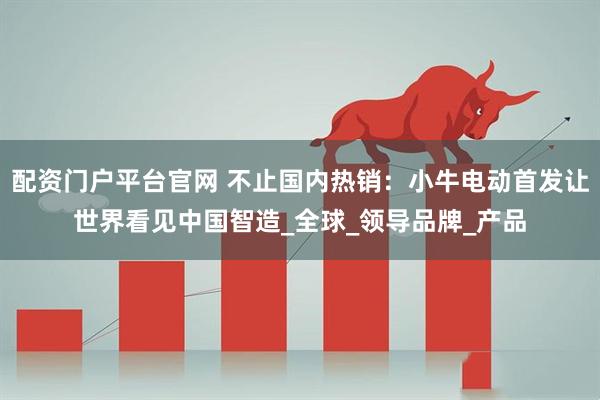 配资门户平台官网 不止国内热销：小牛电动首发让世界看见中国智造_全球_领导品牌_产品
