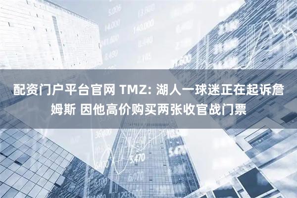 配资门户平台官网 TMZ: 湖人一球迷正在起诉詹姆斯 因他高价购买两张收官战门票