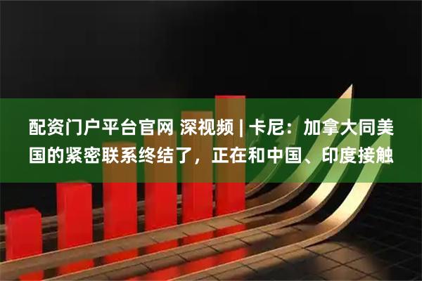 配资门户平台官网 深视频 | 卡尼：加拿大同美国的紧密联系终结了，正在和中国、印度接触