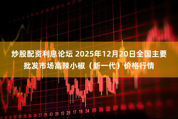 炒股配资利息论坛 2025年12月20日全国主要批发市场高辣小椒（新一代）价格行情