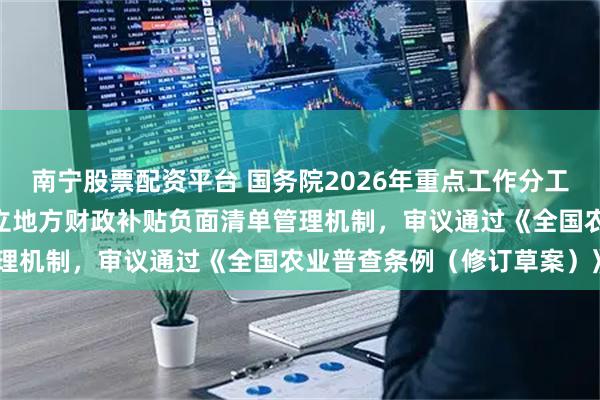 南宁股票配资平台 国务院2026年重点工作分工方案获讨论通过 研究建立地方财政补贴负面清单管理机制，审议通过《全国农业普查条例（修订草案）》