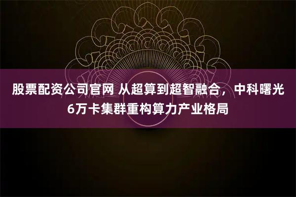 股票配资公司官网 从超算到超智融合，中科曙光6万卡集群重构算力产业格局